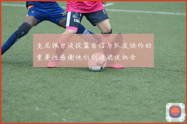 克尼佩尔谈投篮自信与队友协作的重要性感谢他们创造进攻机会