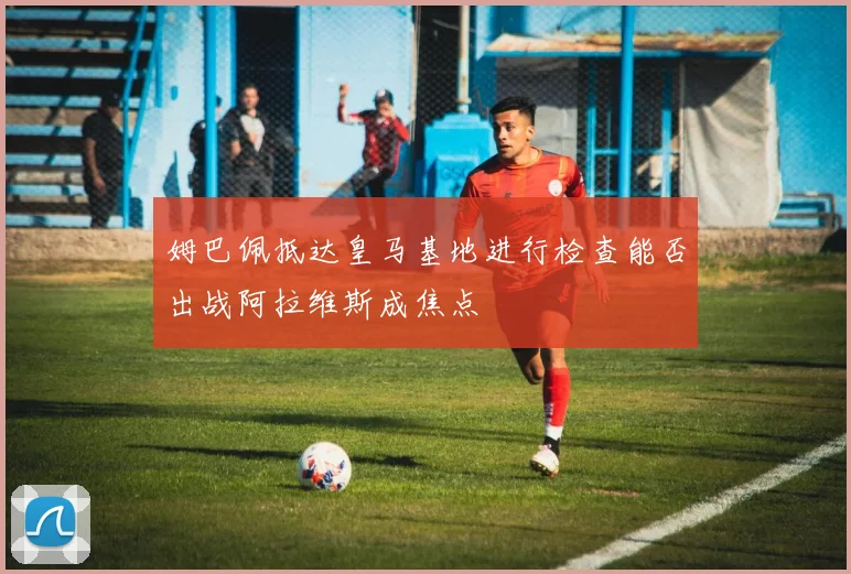 姆巴佩抵达皇马基地进行检查能否出战阿拉维斯成焦点