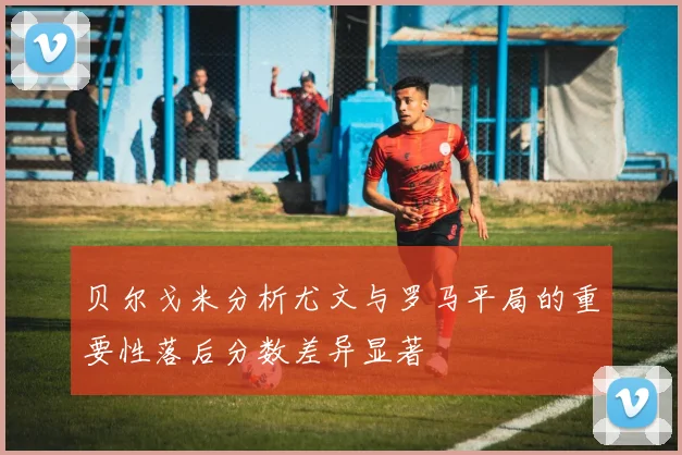 贝尔戈米分析尤文与罗马平局的重要性落后分数差异显著