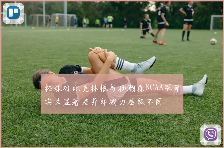 拓媒对比克林根与杨瀚森NCAA冠军实力显著差异即战力层级不同