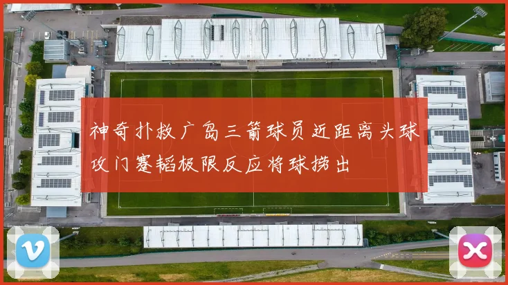 神奇扑救广岛三箭球员近距离头球攻门蹇韬极限反应将球捞出