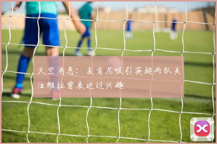 天空消息：麦肯尼吸引英超两队关注维拉曾表达过兴趣