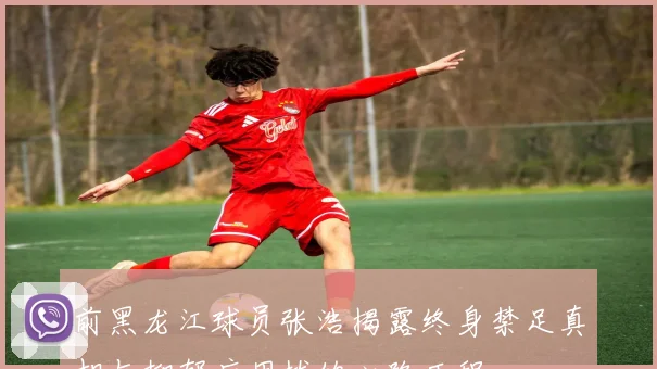 前黑龙江球员张浩揭露终身禁足真相与抑郁症困扰的心路历程