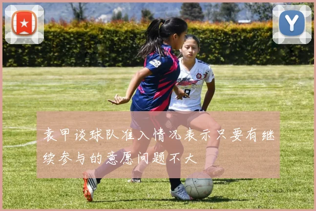 袁甲谈球队准入情况表示只要有继续参与的意愿问题不大