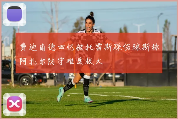 费迪南德回忆被托雷斯踩伤琼斯称阿扎尔防守难度极大
