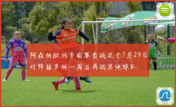 阿森纳欧洲季前赛首战定于7月29日对阵赫罗纳一周后再战其他球队