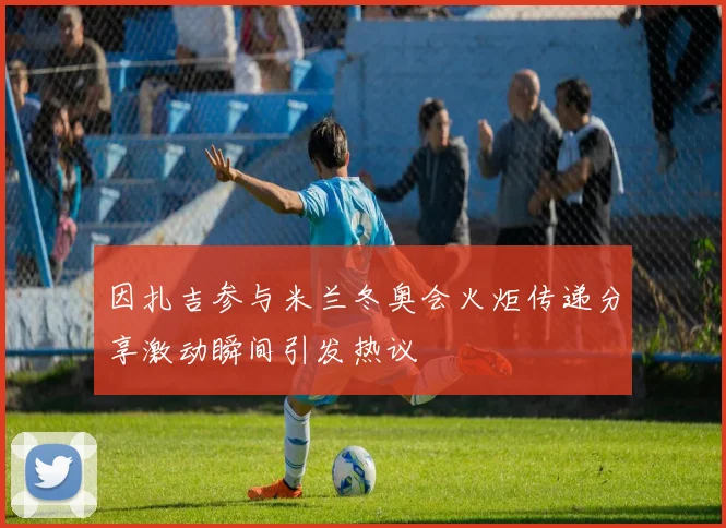 因扎吉参与米兰冬奥会火炬传递分享激动瞬间引发热议