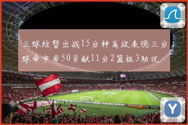 三球短暂出战15分钟高效表现三分球命中率50贡献11分2篮板3助攻