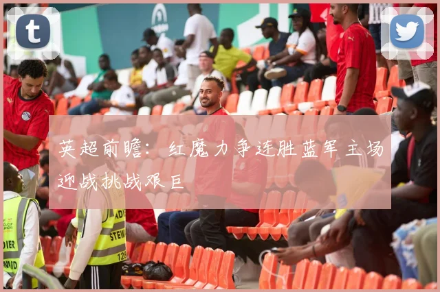 英超前瞻：红魔力争连胜蓝军主场迎战挑战艰巨