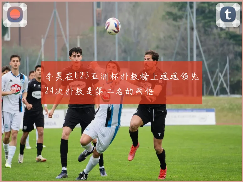 李昊在U23亚洲杯扑救榜上遥遥领先24次扑救是第二名的两倍
