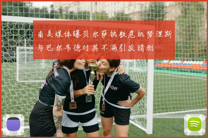 南美媒体曝贝尔萨执教危机努涅斯与巴尔韦德对其不满引发猜测