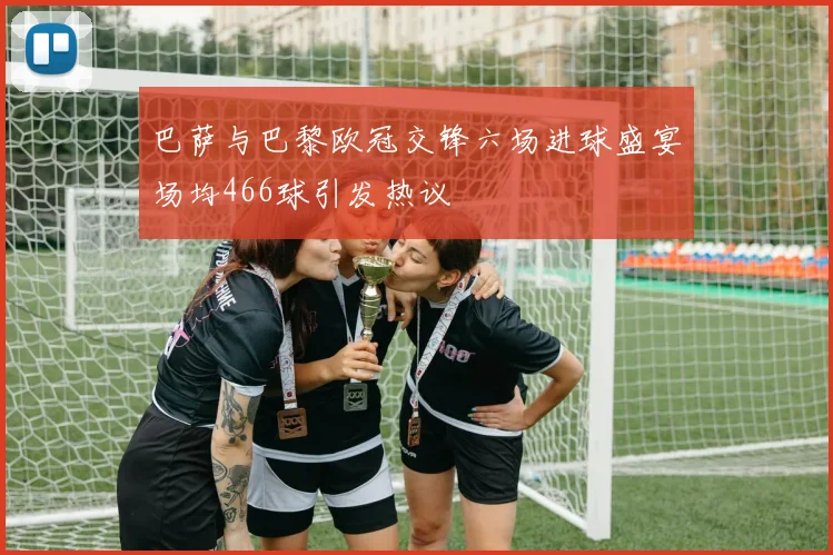 巴萨与巴黎欧冠交锋六场进球盛宴场均466球引发热议