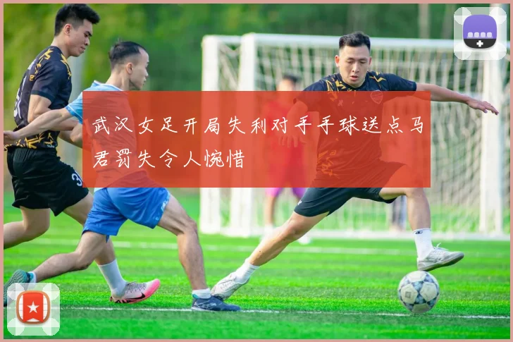 武汉女足开局失利对手手球送点马君罚失令人惋惜