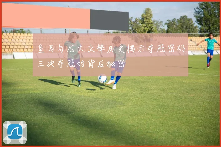皇马与尤文交锋历史揭示夺冠密码三次夺冠的背后秘密