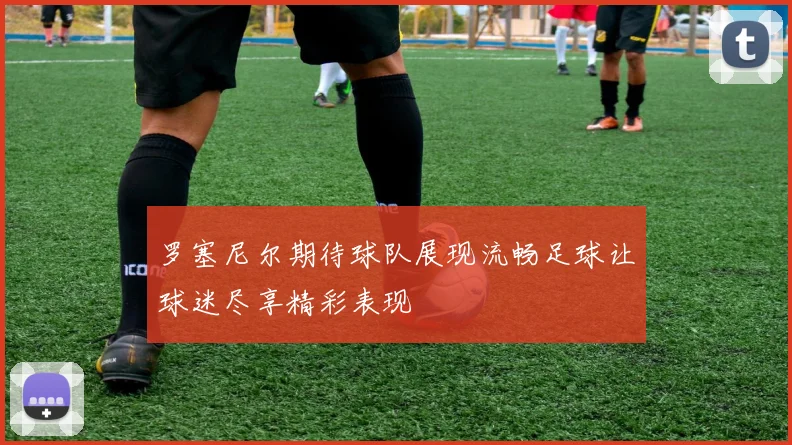 罗塞尼尔期待球队展现流畅足球让球迷尽享精彩表现